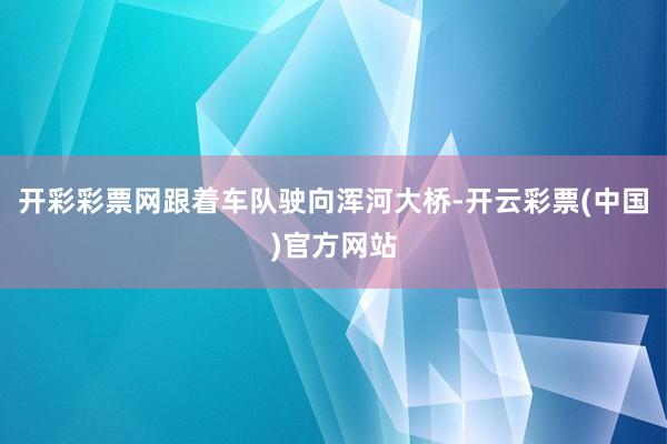 开彩彩票网跟着车队驶向浑河大桥-开云彩票(中国)官方网站