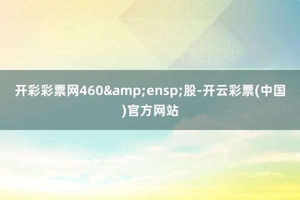 开彩彩票网460 股-开云彩票(中国)官方网站