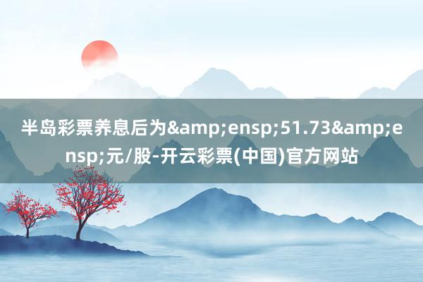 半岛彩票养息后为 51.73 元/股-开云彩票(中国)官方网站