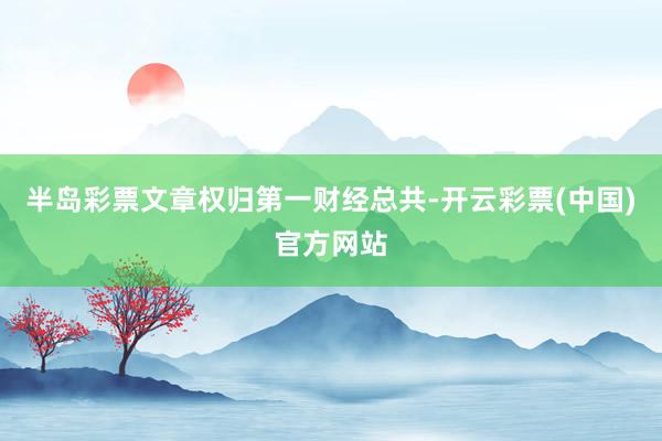 半岛彩票文章权归第一财经总共-开云彩票(中国)官方网站