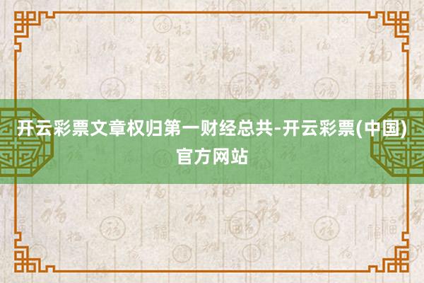 开云彩票文章权归第一财经总共-开云彩票(中国)官方网站