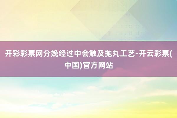 开彩彩票网分娩经过中会触及抛丸工艺-开云彩票(中国)官方网站