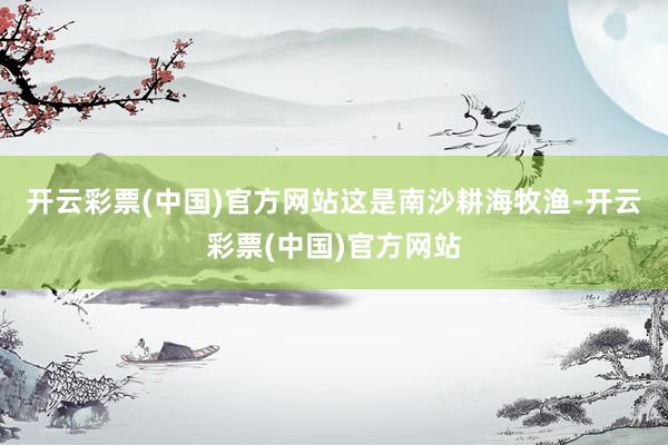 开云彩票(中国)官方网站　　这是南沙耕海牧渔-开云彩票(中国)官方网站