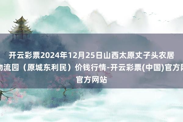 开云彩票2024年12月25日山西太原丈子头农居品物流园(原城东利民)价钱行情-开云彩票(中国)官方网站
