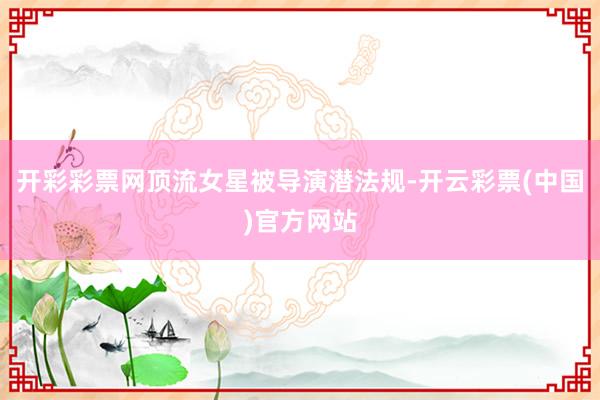 开彩彩票网顶流女星被导演潜法规-开云彩票(中国)官方网站
