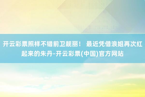 开云彩票照样不错前卫靓丽！ 最近凭借浪姐再次红起来的朱丹-开云彩票(中国)官方网站
