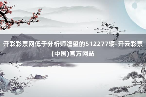 开彩彩票网低于分析师瞻望的512277辆-开云彩票(中国)官方网站