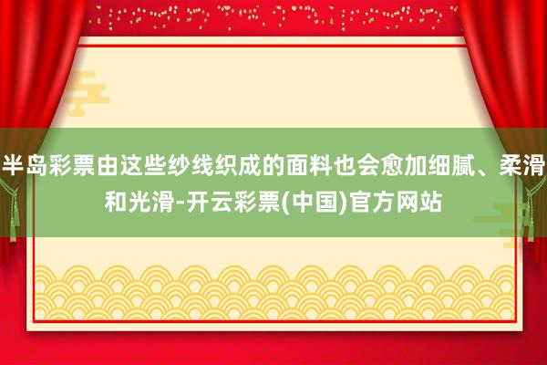 半岛彩票由这些纱线织成的面料也会愈加细腻、柔滑和光滑-开云彩票(中国)官方网站