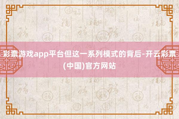彩票游戏app平台但这一系列模式的背后-开云彩票(中国)官方网站