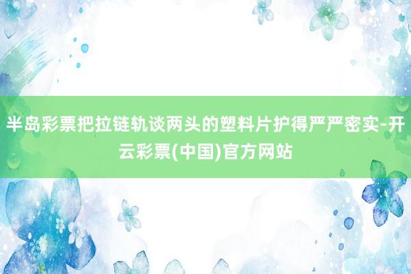 半岛彩票把拉链轨谈两头的塑料片护得严严密实-开云彩票(中国)官方网站