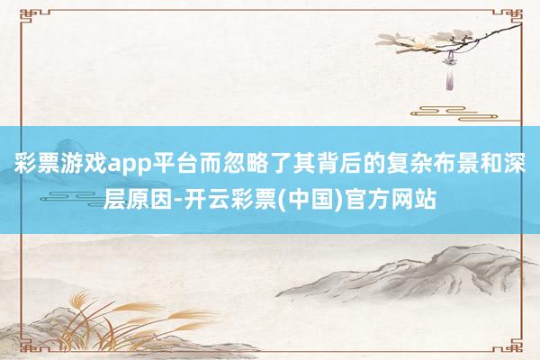 彩票游戏app平台而忽略了其背后的复杂布景和深层原因-开云彩票(中国)官方网站