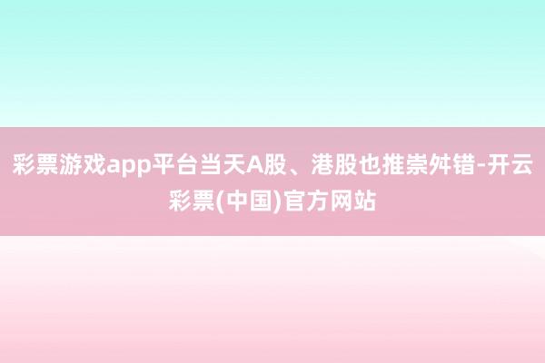 彩票游戏app平台当天A股、港股也推崇舛错-开云彩票(中国)官方网站