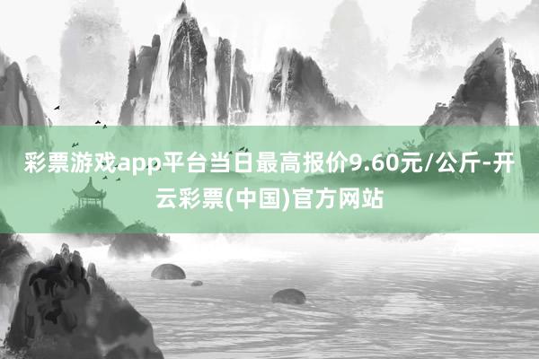 彩票游戏app平台当日最高报价9.60元/公斤-开云彩票(中国)官方网站