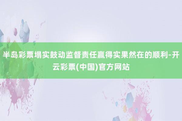半岛彩票塌实鼓动监督责任赢得实果然在的顺利-开云彩票(中国)官方网站