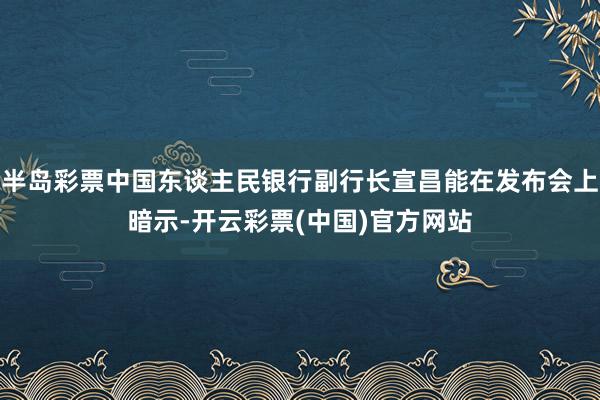 半岛彩票中国东谈主民银行副行长宣昌能在发布会上暗示-开云彩票(中国)官方网站