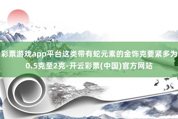 彩票游戏app平台这类带有蛇元素的金饰克要紧多为0.5克至2克-开云彩票(中国)官方网站
