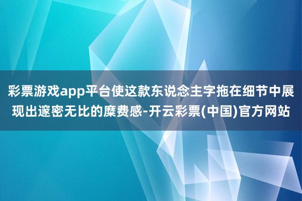 彩票游戏app平台使这款东说念主字拖在细节中展现出邃密无比的糜费感-开云彩票(中国)官方网站