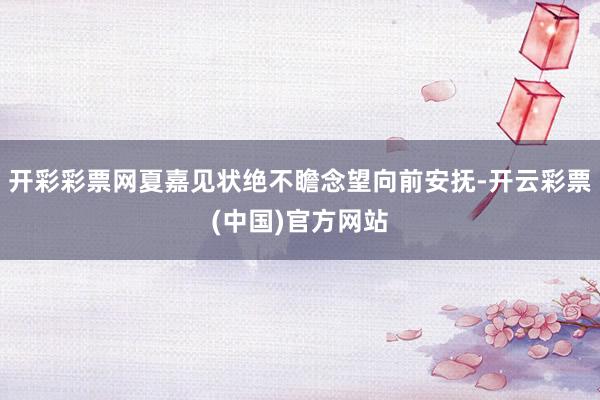 开彩彩票网夏嘉见状绝不瞻念望向前安抚-开云彩票(中国)官方网站