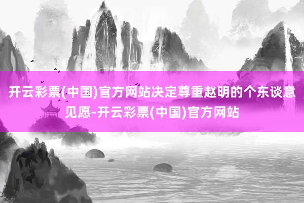开云彩票(中国)官方网站决定尊重赵明的个东谈意见愿-开云彩票(中国)官方网站