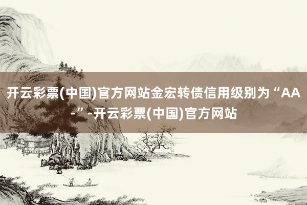 开云彩票(中国)官方网站金宏转债信用级别为“AA-”-开云彩票(中国)官方网站