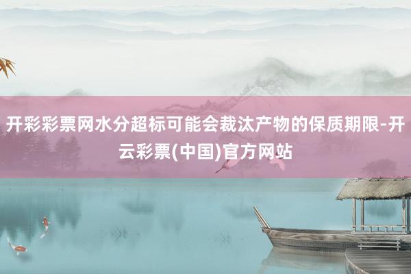 开彩彩票网水分超标可能会裁汰产物的保质期限-开云彩票(中国)官方网站