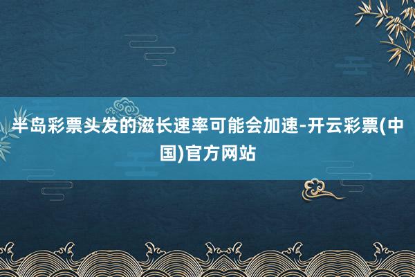 半岛彩票头发的滋长速率可能会加速-开云彩票(中国)官方网站