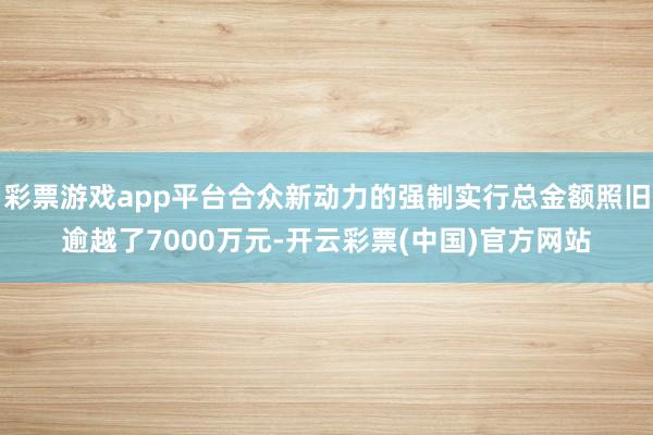 彩票游戏app平台合众新动力的强制实行总金额照旧逾越了7000万元-开云彩票(中国)官方网站