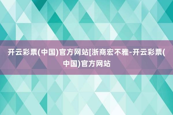 开云彩票(中国)官方网站[浙商宏不雅-开云彩票(中国)官方网站