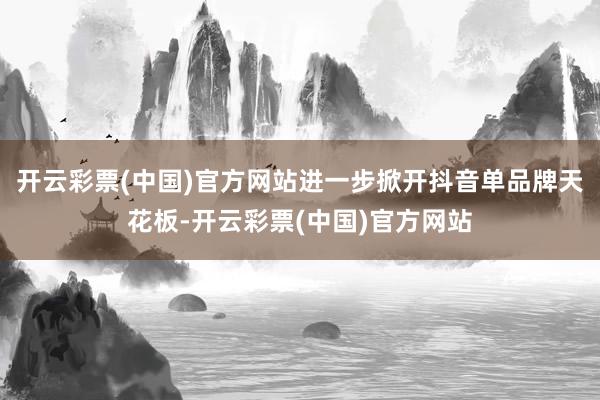 开云彩票(中国)官方网站进一步掀开抖音单品牌天花板-开云彩票(中国)官方网站
