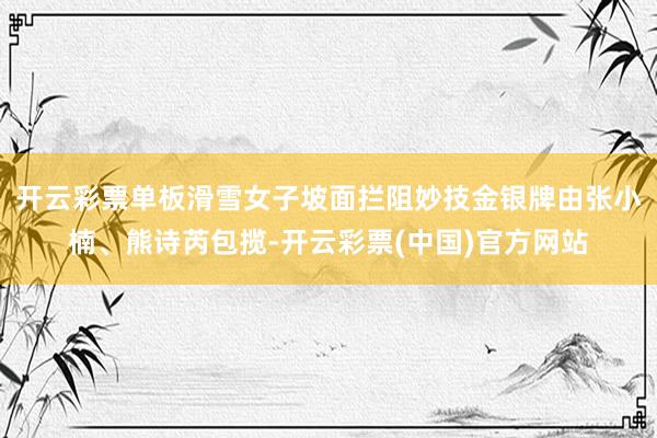 开云彩票单板滑雪女子坡面拦阻妙技金银牌由张小楠、熊诗芮包揽-开云彩票(中国)官方网站