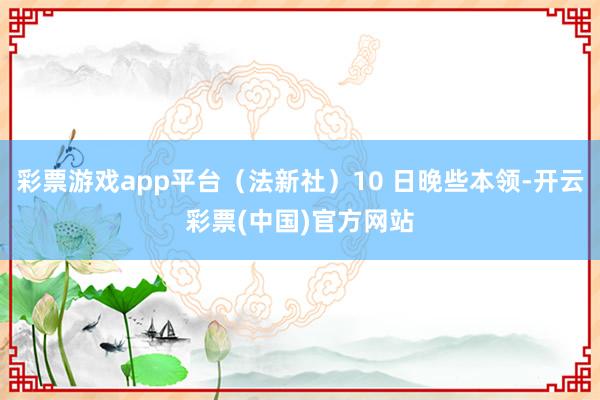 彩票游戏app平台（法新社）10 日晚些本领-开云彩票(中国)官方网站