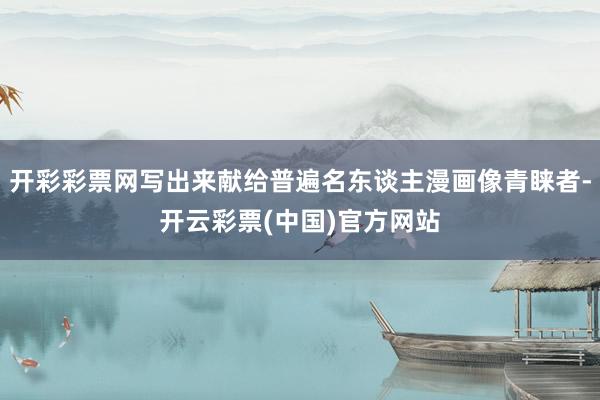 开彩彩票网写出来献给普遍名东谈主漫画像青睐者-开云彩票(中国)官方网站