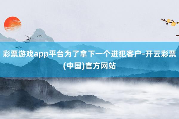 彩票游戏app平台为了拿下一个进犯客户-开云彩票(中国)官方网站