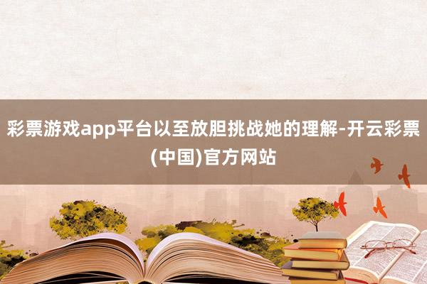 彩票游戏app平台以至放胆挑战她的理解-开云彩票(中国)官方网站