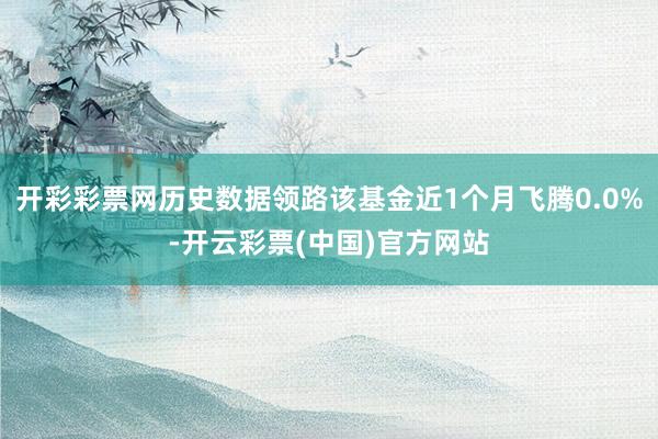 开彩彩票网历史数据领路该基金近1个月飞腾0.0%-开云彩票(中国)官方网站