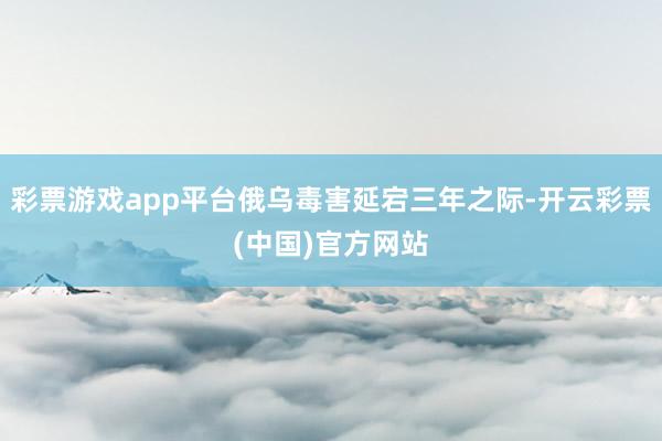 彩票游戏app平台俄乌毒害延宕三年之际-开云彩票(中国)官方网站