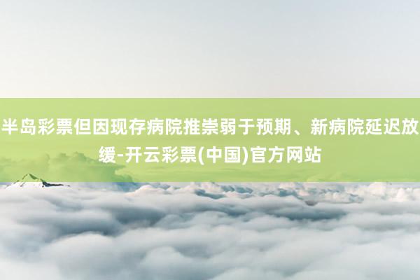 半岛彩票但因现存病院推崇弱于预期、新病院延迟放缓-开云彩票(中国)官方网站