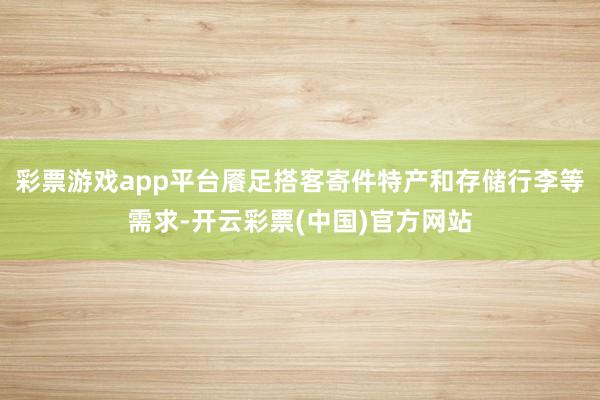 彩票游戏app平台餍足搭客寄件特产和存储行李等需求-开云彩票(中国)官方网站