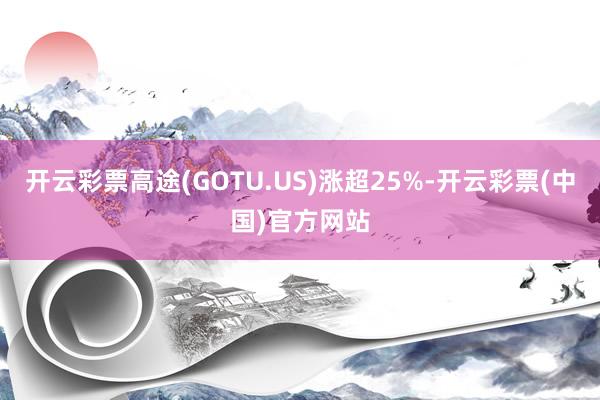 开云彩票高途(GOTU.US)涨超25%-开云彩票(中国)官方网站