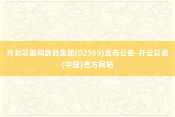 开彩彩票网酷派集团(02369)发布公告-开云彩票(中国)官方网站