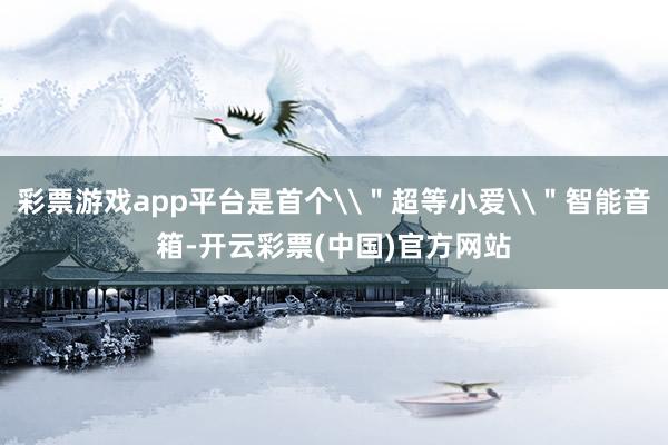 彩票游戏app平台是首个\＂超等小爱\＂智能音箱-开云彩票(中国)官方网站