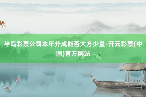 半岛彩票公司本年分成能否大方少量-开云彩票(中国)官方网站