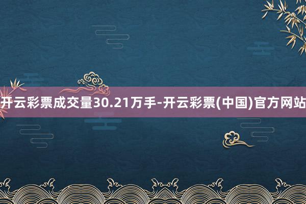 开云彩票成交量30.21万手-开云彩票(中国)官方网站
