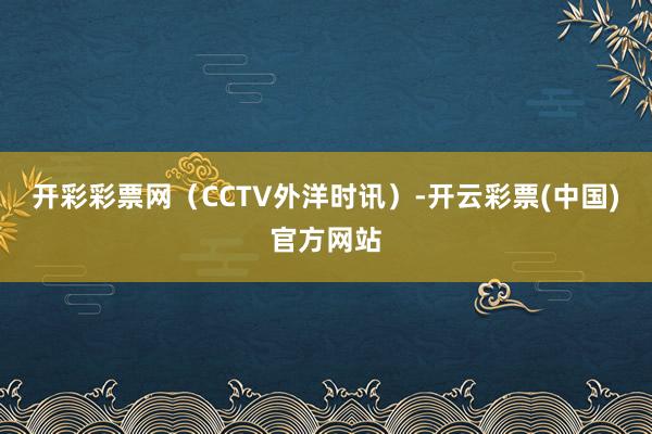 开彩彩票网（CCTV外洋时讯）-开云彩票(中国)官方网站