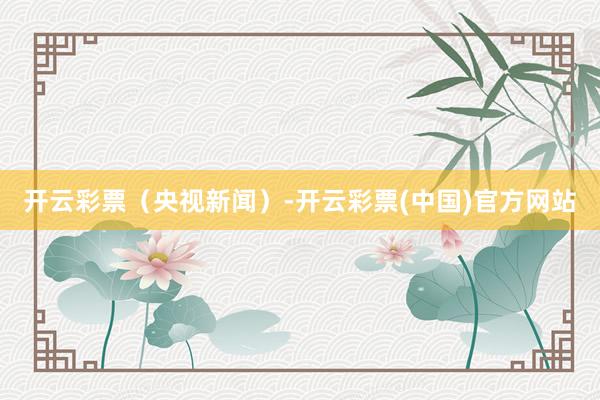 开云彩票（央视新闻）-开云彩票(中国)官方网站