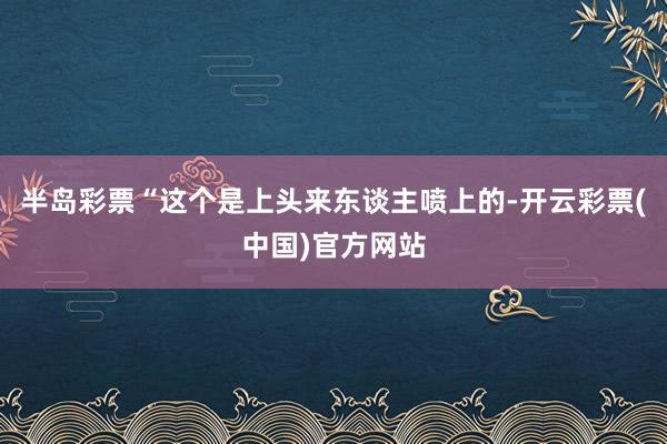 半岛彩票“这个是上头来东谈主喷上的-开云彩票(中国)官方网站