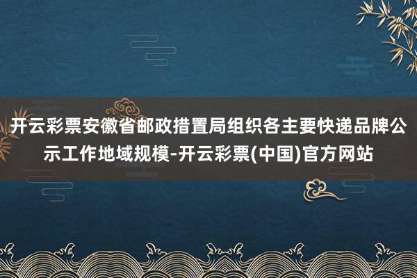 开云彩票安徽省邮政措置局组织各主要快递品牌公示工作地域规模-开云彩票(中国)官方网站