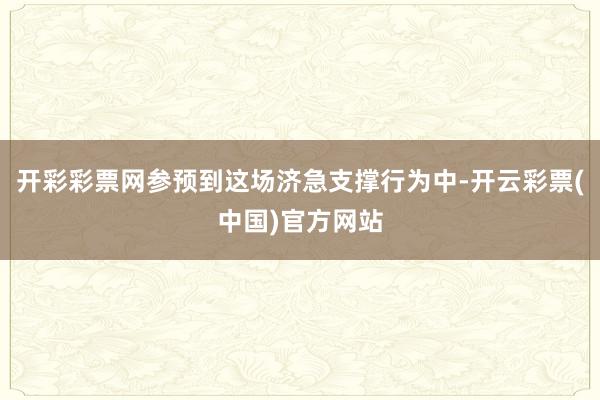 开彩彩票网参预到这场济急支撑行为中-开云彩票(中国)官方网站