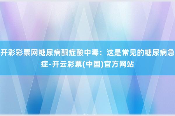 开彩彩票网糖尿病酮症酸中毒：这是常见的糖尿病急症-开云彩票(中国)官方网站