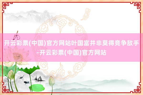 开云彩票(中国)官方网站叶国富并非莫得竞争敌手-开云彩票(中国)官方网站
